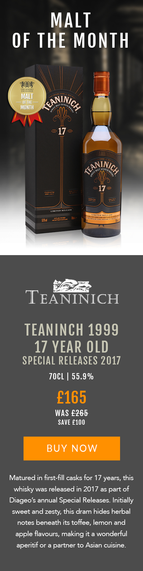 MALT OF THE MONTH

Teaninch 1993
17 Year Old
Special Releases 2017

70cl | 55.9%

£165 (was £265) 
Save £100

BUY NOW > https://www.thewhiskyexchange.com/feature/maltofthemonth

Matured in first-fill casks for 17 years, this whisky was released in 2017 as part of Diageo’s annual Special Releases. Initially sweet and zesty, this dram hides herbal notes beneath its toffee, lemon and apple flavours, making it a wonderful aperitif or a partner to Asian cuisine.