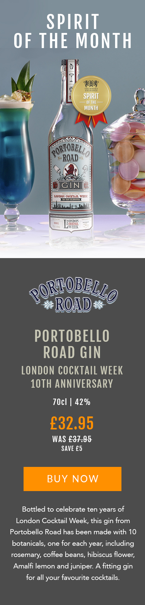 SPIRIT OF THE MONTH

Portobello Road Gin 
London Cocktail Week
10th Anniversary 

70cl | 42%

£32.95 (was £37.95) 
Save £5

BUY NOW> https://www.thewhiskyexchange.com/feature/spiritofthemonth

Bottled to celebrate ten years of London Cocktail Week, this gin from Portobello Road has been made with 10 botanicals, one for each year, including rosemary, coffee beans, hibiscus flower, Amalfi lemon and juniper. A fitting gin for all your favourite cocktails.