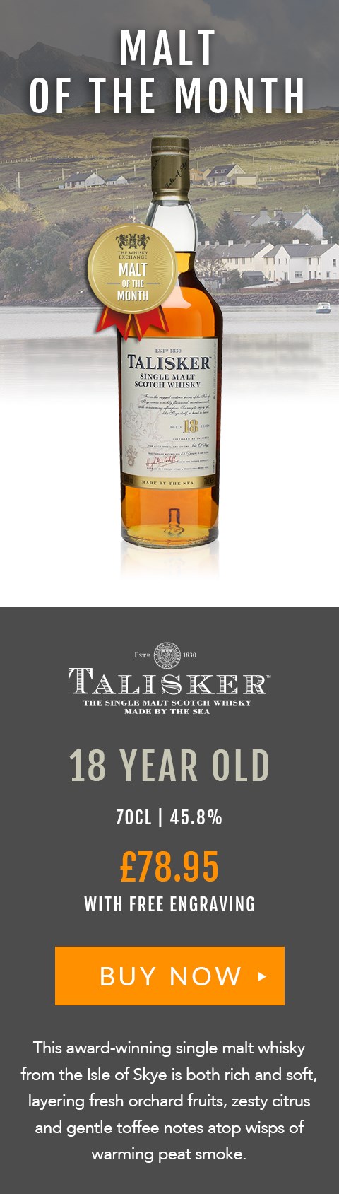MALT OF THE MONTH

Talisker
18 Year Old

70cl | 45.8%

£78.95 
Free engraving

BUY NOW > https://www.thewhiskyexchange.com/feature/maltofthemonth

This award-winning single malt whisky from the Isle of Skye is both rich and soft, layering fresh orchard fruits, zesty citrus and gentle toffee notes atop notes of smouldering peat smoke.