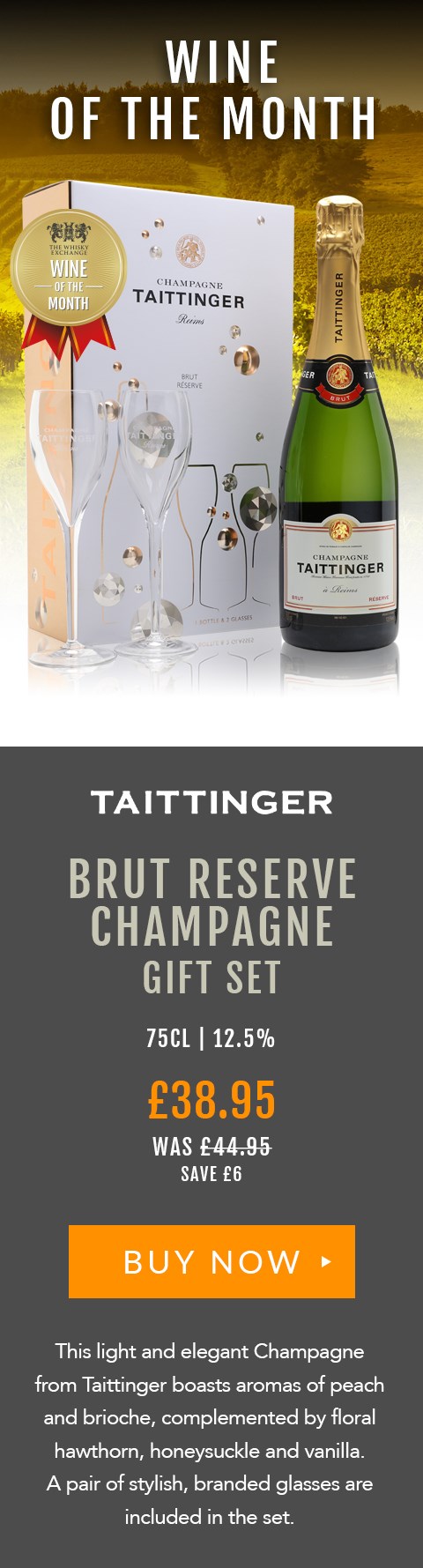 WINE OF THE MONTH

Taittinger
Brut Reserve Champagne
Gift Set

75cl | 12.5%

£38.95 (was £44.95) 
Save £6

BUY NOW> https://www.thewhiskyexchange.com/feature/wineofthemonth

This light and elegant Champagne from Taittinger boasts aromas of peach and brioche, complemented by floral hawthorn, honeysuckle and vanilla. A pair of stylish glasses are included in the set.