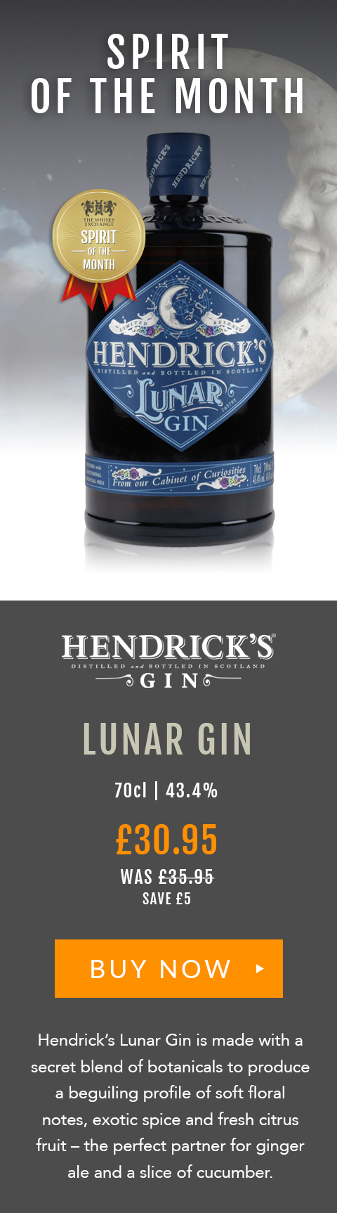 SPIRIT OF THE MONTH

Hendrick's
Lunar Gin

70cl | 43.4%

£30.95 (was £35.95) 
Save £5

BUY NOW> https://www.thewhiskyexchange.com/feature/spiritofthemonth

Hendrick’s Lunar Gin is made with a secret blend of botanicals to produce a beguiling profile of soft floral notes, exotic spice and fresh citrus fruit – the perfect partner for ginger ale and a slice of cucumber.